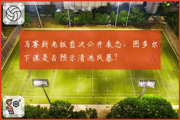 马赛新老板首次公开表态,图多尔下课是否预示清洗风暴?