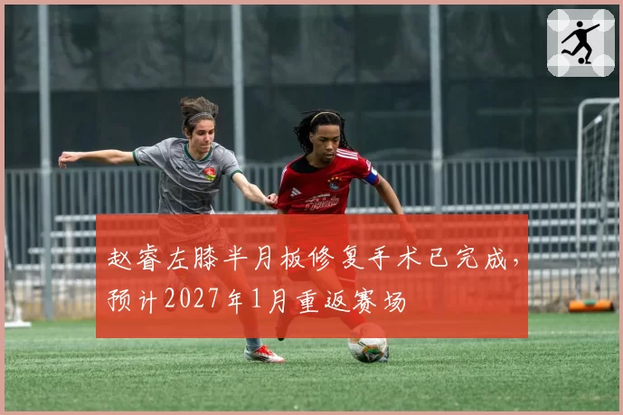 赵睿左膝半月板修复手术已完成,预计2027年1月重返赛场