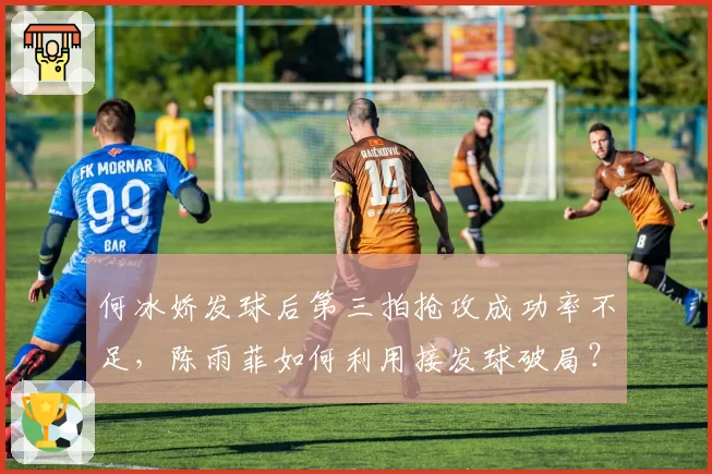 何冰娇发球后第三拍抢攻成功率不足,陈雨菲如何利用接发球破局?