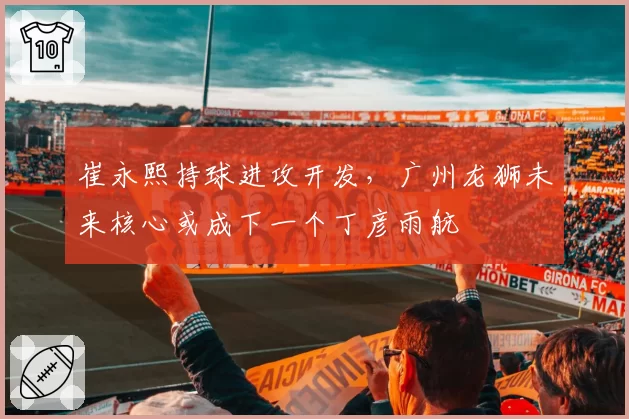 崔永熙持球进攻开发,广州龙狮未来核心或成下一个丁彦雨航