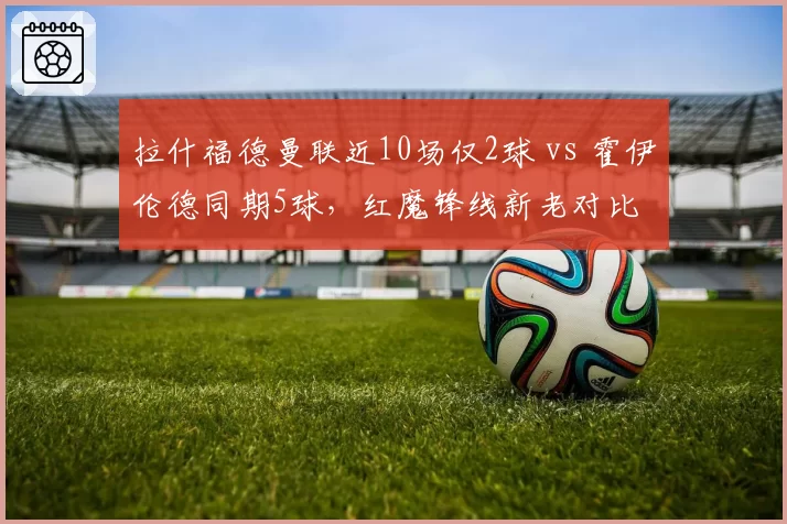 拉什福德曼联近10场仅2球 vs 霍伊伦德同期5球,红魔锋线新老对比