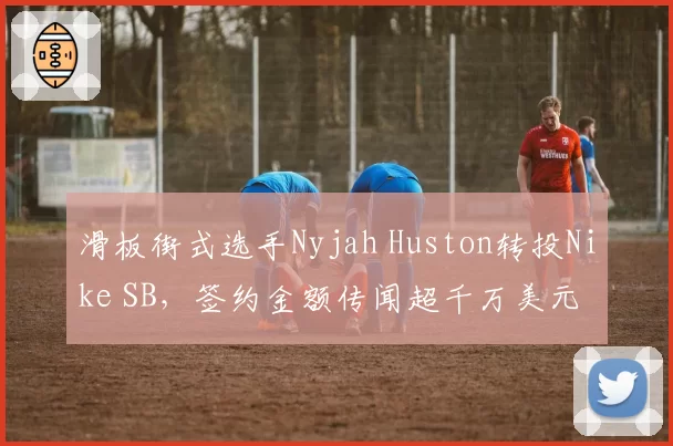 滑板街式选手Nyjah Huston转投Nike SB，签约金额传闻超千万美元