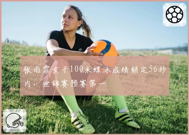 张雨霏女子100米蝶泳成绩锁定56秒内,世锦赛预赛第一