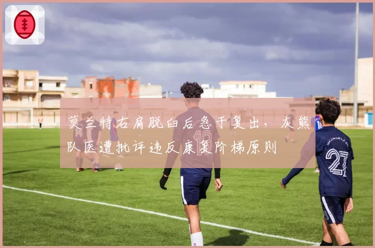 莫兰特右肩脱臼后急于复出，灰熊队医遭批评违反康复阶梯原则