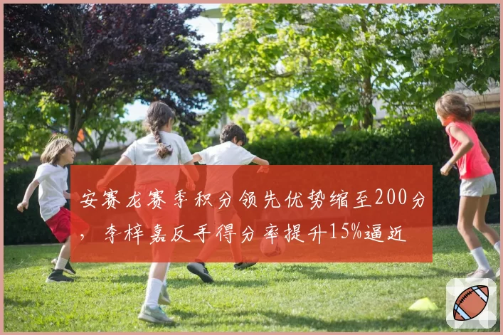 安赛龙赛季积分领先优势缩至200分，李梓嘉反手得分率提升15%逼近