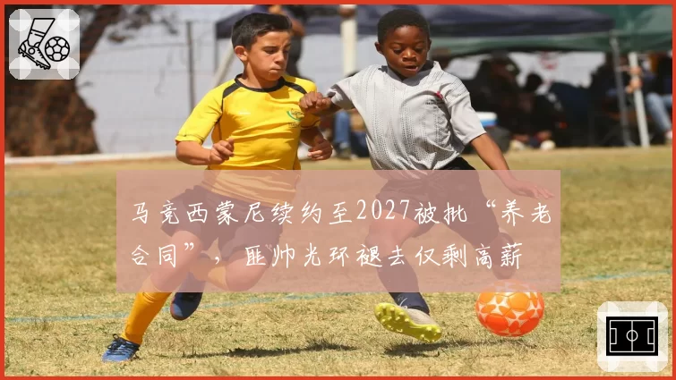 马竞西蒙尼续约至2027被批“养老合同”,匪帅光环褪去仅剩高薪