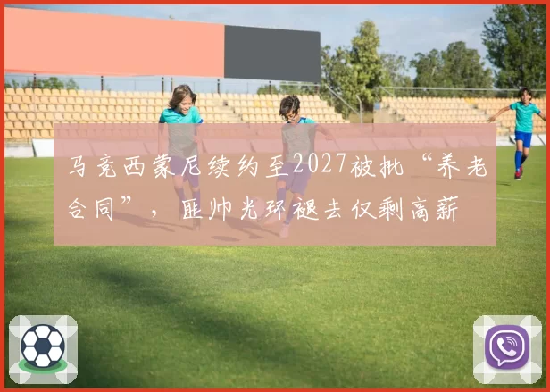 马竞西蒙尼续约至2027被批“养老合同”，匪帅光环褪去仅剩高薪