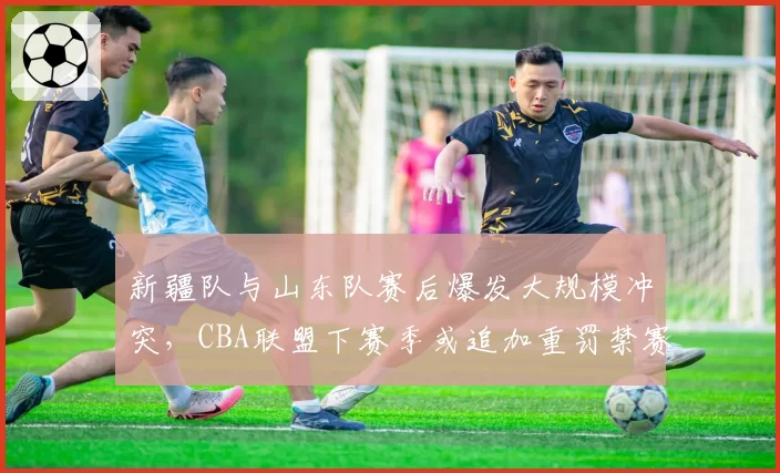 新疆队与山东队赛后爆发大规模冲突,CBA联盟下赛季或追加重罚禁赛