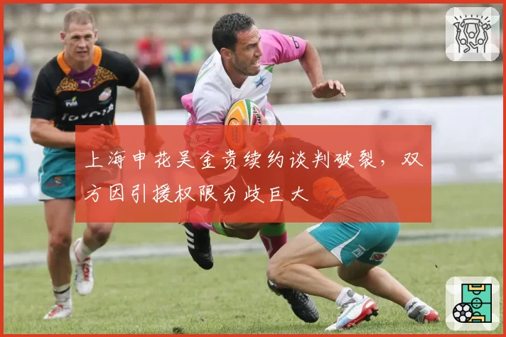上海申花吴金贵续约谈判破裂，双方因引援权限分歧巨大