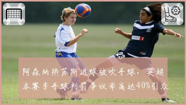 阿森纳热苏斯进球被吹手球，英超本赛季手球判罚争议率高达40%引众怒