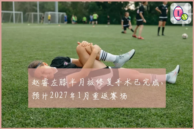 赵睿左膝半月板修复手术已完成,预计2027年1月重返赛场