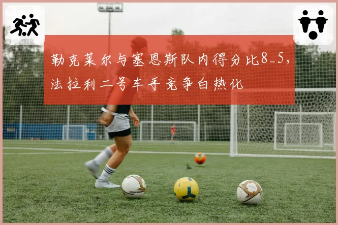 勒克莱尔与塞恩斯队内得分比8_5，法拉利二号车手竞争白热化