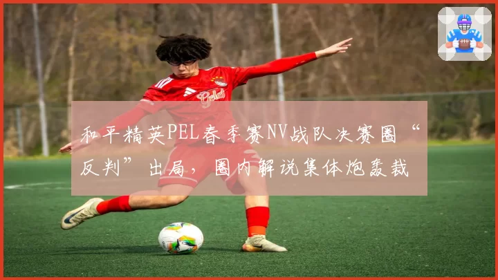 和平精英PEL春季赛NV战队决赛圈“反判”出局，圈内解说集体炮轰裁判尺度