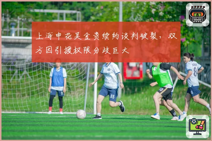 上海申花吴金贵续约谈判破裂，双方因引援权限分歧巨大