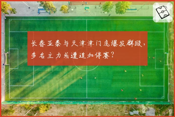 长春亚泰与天津津门虎爆发群殴，多名主力或遭追加停赛？