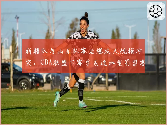 新疆队与山东队赛后爆发大规模冲突，CBA联盟下赛季或追加重罚禁赛