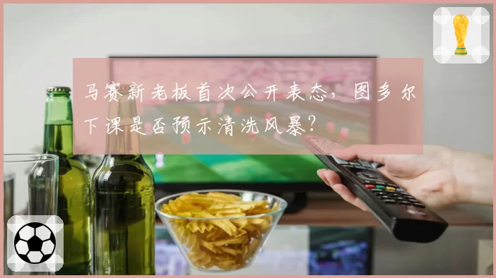 马赛新老板首次公开表态，图多尔下课是否预示清洗风暴？