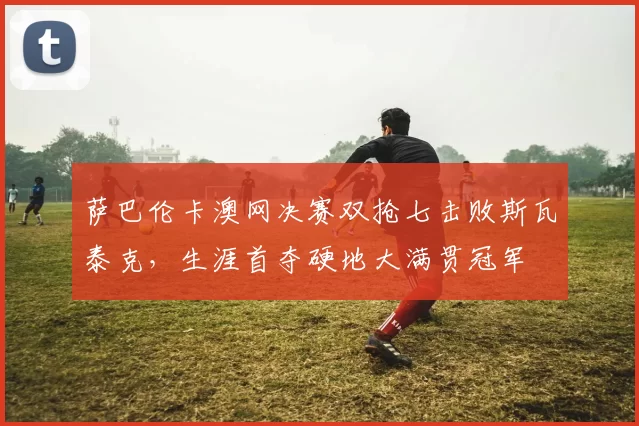 萨巴伦卡澳网决赛双抢七击败斯瓦泰克,生涯首夺硬地大满贯冠军