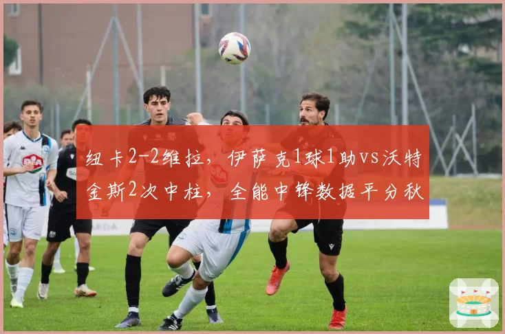 纽卡2-2维拉，伊萨克1球1助vs沃特金斯2次中柱，全能中锋数据平分秋色