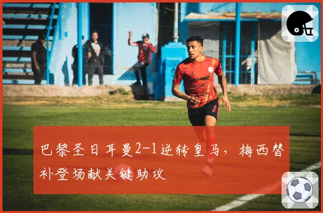 巴黎圣日耳曼2-1逆转皇马,梅西替补登场献关键助攻