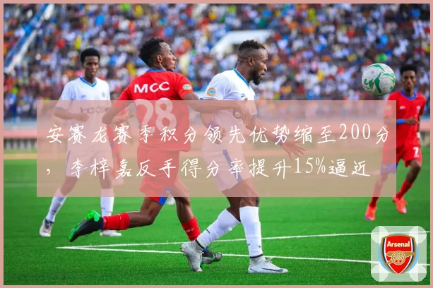 安赛龙赛季积分领先优势缩至200分,李梓嘉反手得分率提升15%逼近