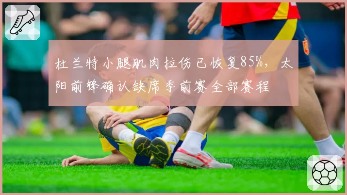 杜兰特小腿肌肉拉伤已恢复85%,太阳前锋确认缺席季前赛全部赛程