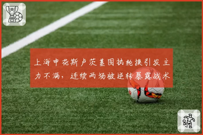 上海申花斯卢茨基固执轮换引发主力不满，连续两场被逆转暴露战术死穴