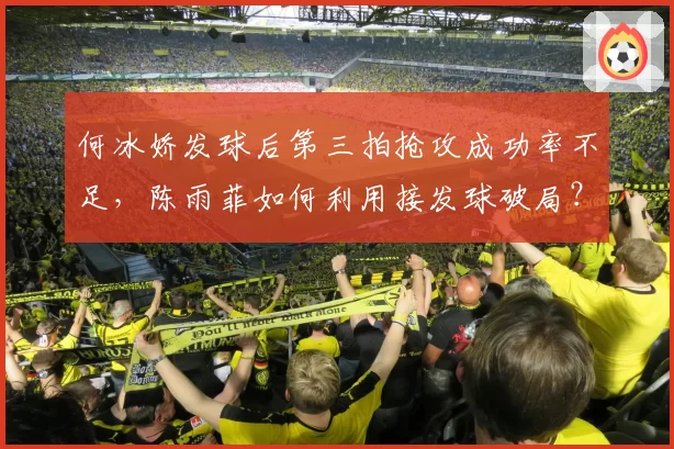 何冰娇发球后第三拍抢攻成功率不足,陈雨菲如何利用接发球破局?