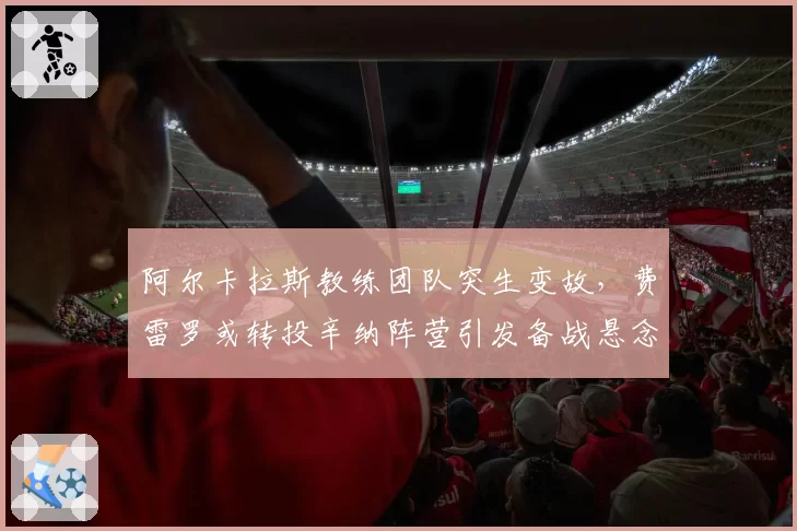 阿尔卡拉斯教练团队突生变故,费雷罗或转投辛纳阵营引发备战悬念