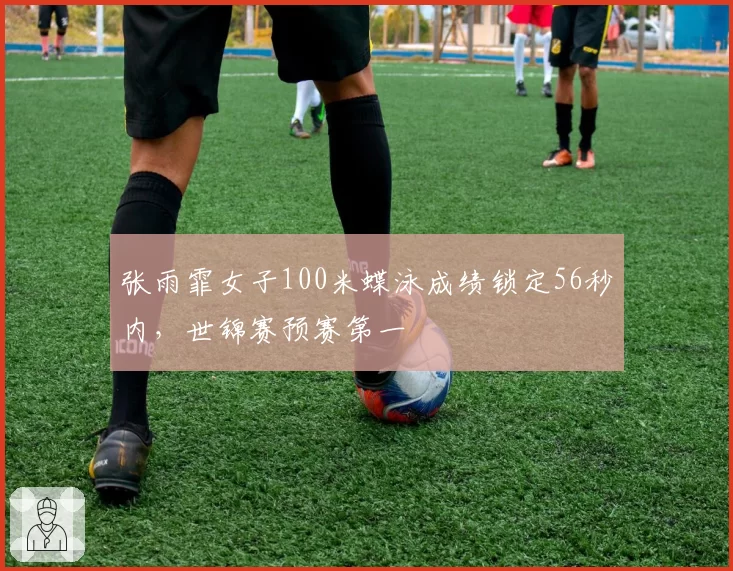 张雨霏女子100米蝶泳成绩锁定56秒内,世锦赛预赛第一