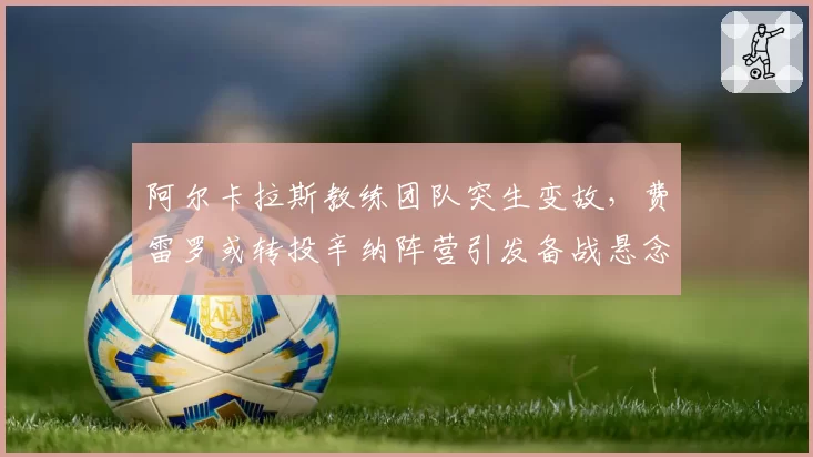阿尔卡拉斯教练团队突生变故，费雷罗或转投辛纳阵营引发备战悬念