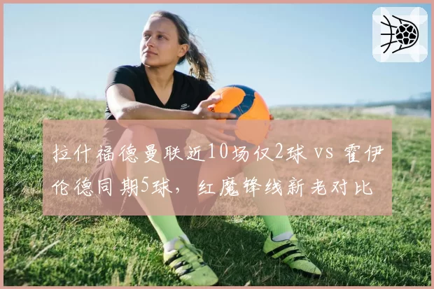 拉什福德曼联近10场仅2球 vs 霍伊伦德同期5球，红魔锋线新老对比